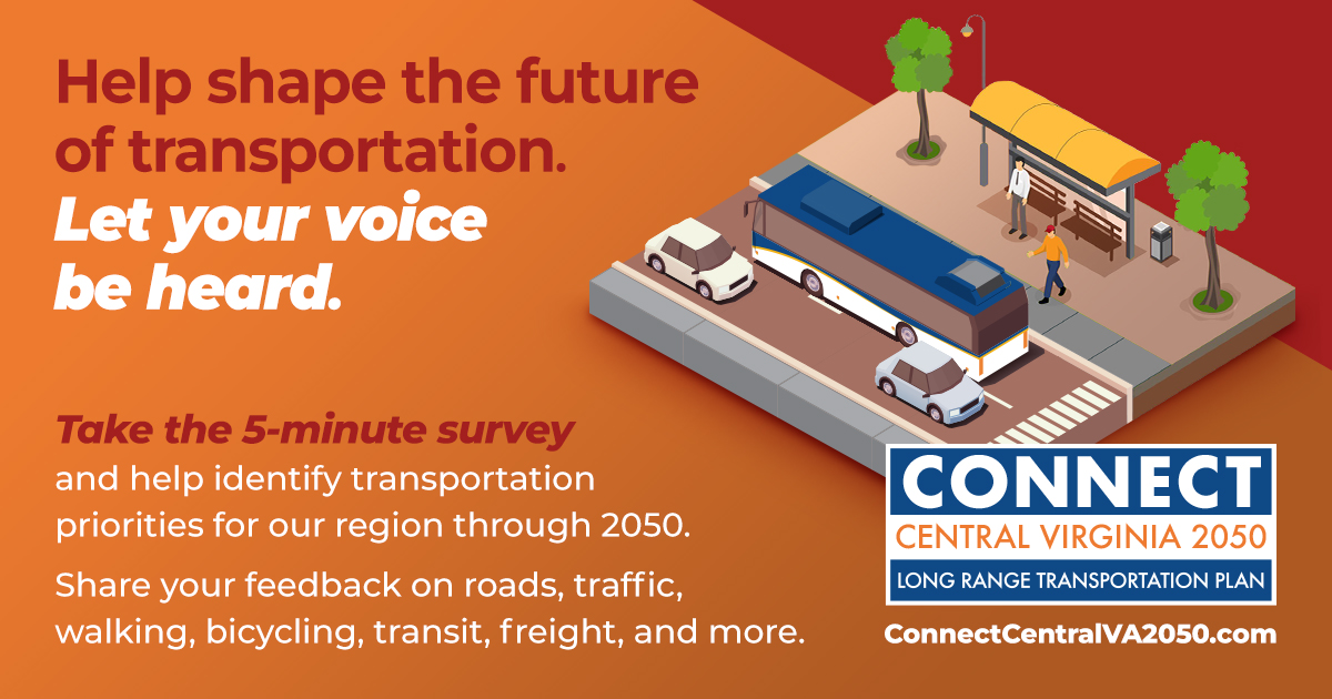 help shape the future of transportation. let your voice be heard. take the 5-minute survey and help identify transportation priorities for our region through 2050. share your feedback on roads, traffic, walking, bicycling, transit, freight and more. connect central virginia 2050 logo